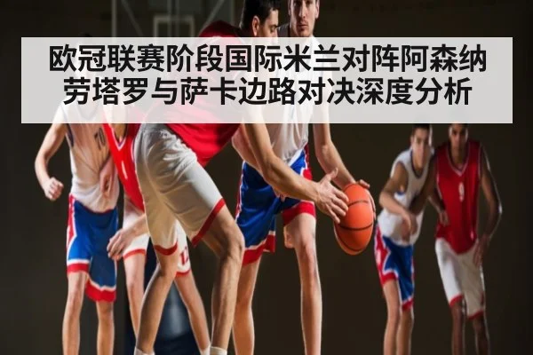欧冠联赛阶段国际米兰对阵阿森纳 劳塔罗与萨卡边路对决深度分析