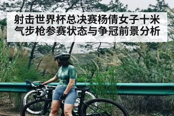 射击世界杯总决赛杨倩女子十米气步枪参赛状态与争冠前景分析