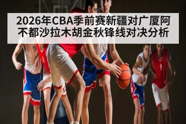 2026年CBA季前赛新疆对广厦阿不都沙拉木胡金秋锋线对决分析